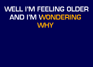 WELL I'M FEELING OLDER
AND I'M WONDERING
WHY