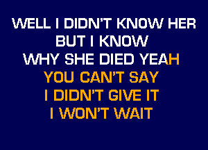 WELL I DIDN'T KNOW HER
BUT I KNOW
INHY SHE DIED YEAH
YOU CAN'T SAY
I DIDN'T GIVE IT
I WON'T WAIT