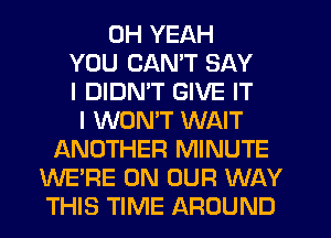 OH YEAH
YOU CAN'T SAY
I DIDMT GIVE IT
I WONT WAIT
ANOTHER MINUTE
WE'RE ON OUR WAY
THIS TIME AROUND