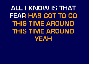 ALL I KNOW IS THAT
FEAR HAS GOT TO GO
THIS TIME AROUND
THIS TIME AROUND
YEAH