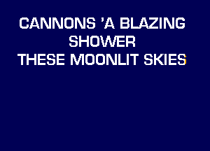 CANNONS 'A BLAZING
SHOWER
THESE MOONLIT SKIES