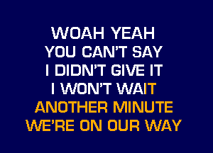 WDAH YEAH
YOU CANT SAY
I DIDMT GIVE IT
I WONT WAIT
ANOTHER MINUTE
WERE ON OUR WAY