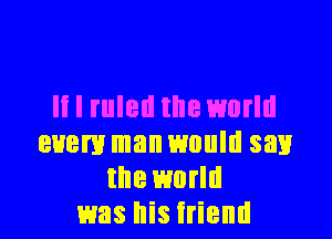 II I ruled the world
every man would sail
the world
was his irientl