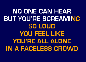 NO ONE CAN HEAR
BUT YOU'RE SCREAMING
SO LOUD
YOU FEEL LIKE
YOU'RE ALL ALONE
IN A FACELESS CROWD