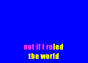 not if I ruled
the world