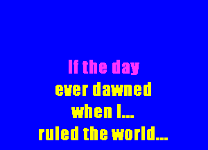 Ii the day

ever dawned
when I...
ruled the world...