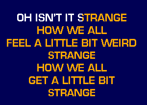 0H ISN'T IT STRANGE
HOW WE ALL

FEEL A LITTLE BIT WEIRD
STRANGE

HOW WE ALL

GET A LITTLE BIT
STRANGE