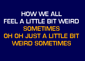 HOW WE ALL
FEEL A LITTLE BIT WEIRD
SOMETIMES
0H 0H JUST A LITTLE BIT
WEIRD SOMETIMES