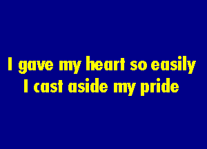 I gave my hear! so easilyr

I (as! aside my pride