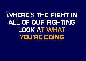 WHERE'S THE RIGHT IN
ALL OF OUR FIGHTING
LOOK AT WHAT
YOU'RE DOING