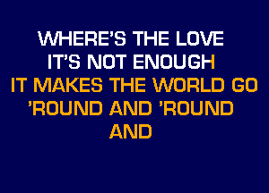 WHERE'S THE LOVE
ITS NOT ENOUGH
IT MAKES THE WORLD GO
'ROUND AND 'ROUND
AND