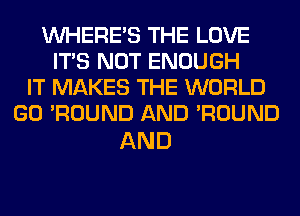 WHERE'S THE LOVE
ITS NOT ENOUGH
IT MAKES THE WORLD
GO 'ROUND AND 'ROUND

AND