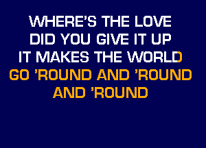 WHERE'S THE LOVE
DID YOU GIVE IT UP
IT MAKES THE WORLD
GO 'ROUND AND 'ROUND
AND 'ROUND