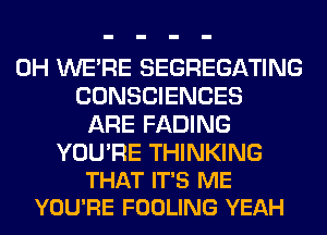 0H WERE SEGREGATING
CONSCIENCES
ARE FADING

YOU'RE THINKING
THAT IT'S ME
YOU'RE FOOLING YEAH