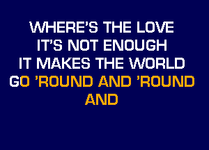 WHERE'S THE LOVE
ITS NOT ENOUGH
IT MAKES THE WORLD
GO 'ROUND AND 'ROUND
AND