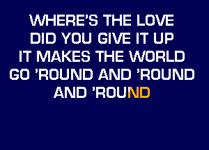 WHERE'S THE LOVE
DID YOU GIVE IT UP
IT MAKES THE WORLD
GO 'ROUND AND 'ROUND
AND 'ROUND