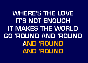 WHERE'S THE LOVE
ITS NOT ENOUGH
IT MAKES THE WORLD
GO 'ROUND AND 'ROUND
AND 'ROUND
AND 'ROUND