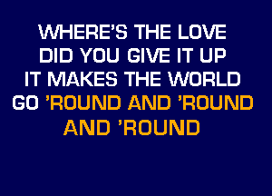 WHERE'S THE LOVE
DID YOU GIVE IT UP
IT MAKES THE WORLD
GO 'ROUND AND 'ROUND

AND 'ROUND