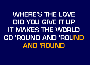 WHERE'S THE LOVE
DID YOU GIVE IT UP
IT MAKES THE WORLD
GO 'ROUND AND 'ROUND
AND 'ROUND