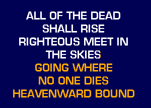 ALL OF THE DEAD
SHALL RISE
RIGHTEOUS MEET IN
THE SKIES
GOING WHERE
NO ONE DIES
HEAVENWARD BOUND