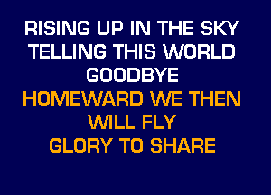 RISING UP IN THE SKY
TELLING THIS WORLD
GOODBYE
HOMEWARD WE THEN
WILL FLY
GLORY TO SHARE