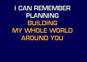I CAN REMEMBER
PLANNING
BUILDING

MY WHOLE WORLD

AROUND YOU