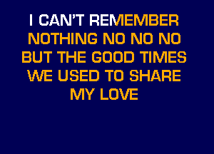 I CANT REMEMBER
NOTHING N0 N0 N0
BUT THE GOOD TIMES
WE USED TO SHARE
MY LOVE