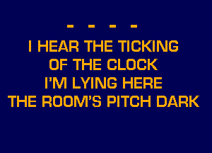 I HEAR THE TICKING
OF THE BLOCK
I'M LYING HERE
THE ROOM'S PITCH DARK