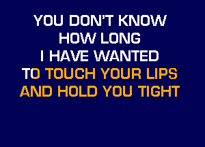 YOU DON'T KNOW
HOW LONG
I HAVE WANTED
TO TOUCH YOUR LIPS
AND HOLD YOU TIGHT