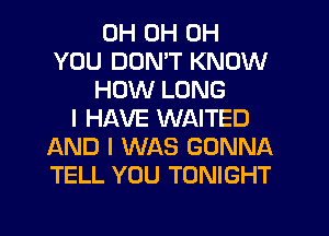 0H 0H 0H
YOU DON'T KNOW
HOW LONG
I HAVE WAITED
AND I WAS GONNA
TELL YOU TONIGHT