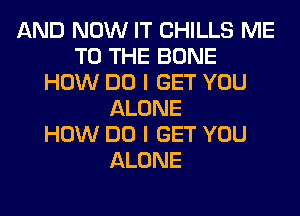 AND NOW IT CHILLS ME
TO THE BONE
HOW DO I GET YOU
ALONE
HOW DO I GET YOU
ALONE