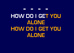 HOW DO I GET YOU
ALONE

HOW DO I GET YOU
ALONE