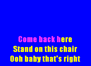come back here
Stand on this chair
00h halmthat's right