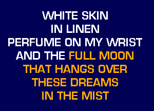 WHITE SKIN
IN LINEN
PERFUME ON MY WRIST
AND THE FULL MOON
THAT HANGS OVER
THESE DREAMS
IN THE MIST