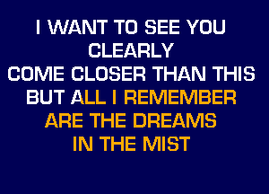 I WANT TO SEE YOU
CLEARLY
COME CLOSER THAN THIS
BUT ALL I REMEMBER
ARE THE DREAMS
IN THE MIST