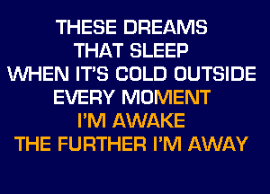 THESE DREAMS
THAT SLEEP
WHEN ITS COLD OUTSIDE
EVERY MOMENT
I'M AWAKE
THE FURTHER I'M AWAY