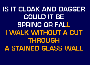 IS IT CLOAK AND DAGGER
COULD IT BE
SPRING 0R FALL
I WALK WITHOUT A CUT
THROUGH
A STAINED GLASS WALL