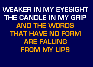 WEAKER IN MY EYESIGHT
THE CANDLE IN MY GRIP
AND THE WORDS
THAT HAVE NO FORM
ARE FALLING
FROM MY LIPS