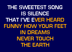 THE SWEETEST SONG
IS SILENCE
THAT I'VE EVER HEARD
FUNNY HOW YOUR FEET
IN DREAMS
NEVER TOUCH
THE EARTH