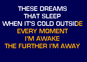 THESE DREAMS
THAT SLEEP
WHEN ITS COLD OUTSIDE
EVERY MOMENT
I'M AWAKE
THE FURTHER I'M AWAY