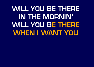 1WILL YOU BE THERE
IN THE MORNIN'

1WILL YOU BE THERE

WHEN I WANT YOU