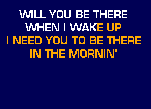 WILL YOU BE THERE
WHEN I WAKE UP
I NEED YOU TO BE THERE
IN THE MORNIM