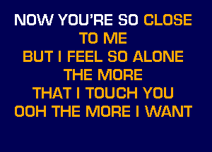 NOW YOU'RE SO CLOSE
TO ME
BUT I FEEL SO ALONE
THE MORE
THAT I TOUCH YOU
00H THE MORE I WANT