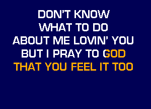 DON'T KNOW
WHAT TO DO
ABOUT ME LOVIN' YOU
BUT I PRAY T0 GOD
THAT YOU FEEL IT T00