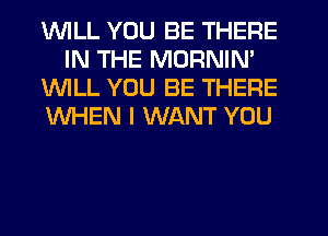 1WILL YOU BE THERE
IN THE MORNIN'

1WILL YOU BE THERE

WHEN I WANT YOU