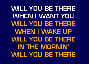 1WILL YOU BE THERE
WHEN I WANT YOU
1WILL YOU BE THERE
WHEN I WAKE UP
'leLL YOU BE THERE
IN THE MORNIN'
INILL YOU BE THERE