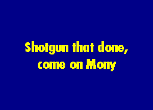 Shotgun that done,

(omeonMony