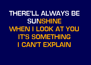 THERE'LL ALWAYS BE
SUNSHINE
WHEN I LOOK AT YOU
ITS SOMETHING
I CAN'T EXPLAIN