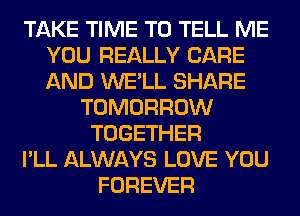 TAKE TIME TO TELL ME
YOU REALLY CARE
AND WE'LL SHARE

TOMORROW
TOGETHER
I'LL ALWAYS LOVE YOU
FOREVER