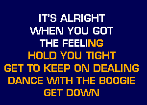 ITS ALRIGHT

WHEN YOU GOT
THE FEELING

HOLD YOU TIGHT

GET TO KEEP ON DEALING
DANCE VUITH THE BOOGIE
GET DOWN